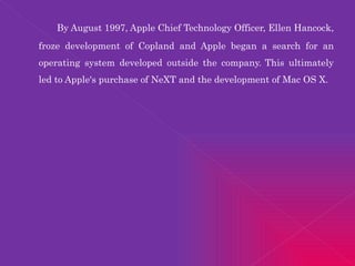 By August 1997, Apple Chief Technology Officer, Ellen Hancock, froze development of Copland and Apple began a search for an operating system developed outside the company.   This ultimately led to Apple's purchase of NeXT and the development of Mac OS X. 