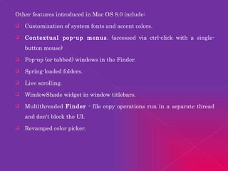 Other features introduced in Mac OS 8.0 include: Customization of system fonts and accent colors.  Contextual pop-up menus . (accessed via ctrl-click with a single-button mouse)  Pop-up (or tabbed) windows in the Finder.  Spring-loaded folders.  Live scrolling.  WindowShade widget in window titlebars.  Multithreaded  Finder  - file copy operations run in a separate thread and don't block the UI.  Revamped color picker.  