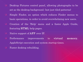 Desktop Pictures control panel, allowing photographs to be set as the desktop background. (not just tiled patterns)  Simple Finder, an option which reduces Finder menus to basic operations, in order to avoid overwhelming new users.  Creation of the 'Help' menu and a faster Apple Guide, featuring  HTML  help pages.  Native support of  AFP  over IP.  Performance improvements to  virtual memory , AppleScript execution and system startup times.  Faster desktop rebuilding.  