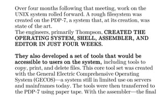 Over four months following that meeting, work on the
UNIX system rolled forward. A rough filesystem was
created on the PDP-7, a system that, at its creation, was
state of the art.
The engineers, primarily Thompson, CREATED THE
OPERATING SYSTEM, SHELL, ASSEMBLER, AND
EDITOR IN JUST FOUR WEEKS.
They also developed a set of tools that would be
accessible to users on the system, including tools to
copy, print, and delete files. This core tool set was created
with the General Electric Comprehensive Operating
System (GECOS)—a system still in limited use on servers
and mainframes today. The tools were then transferred to
the PDP-7 using paper tape. With the assembler—the final
 