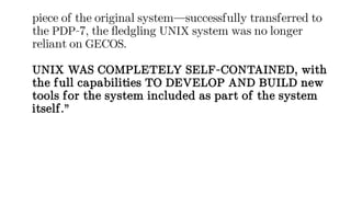 piece of the original system—successfully transferred to
the PDP-7, the fledgling UNIX system was no longer
reliant on GECOS.
UNIX WAS COMPLETELY SELF-CONTAINED, with
the full capabilities TO DEVELOP AND BUILD new
tools for the system included as part of the system
itself.”
 