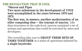 THE REVOLUTION THAT IS UNIX.
“Macros and Pipes
Two more milestones in the development of UNIX
were accomplished in the years between 1970 and
1975.
The first was, in essence, another modernization of an
older computing idea— the concept of macros. Like
data structures at the code level, macros contained a set of
actions and operations that could be executed by users and
developers.
The overriding idea was to GROUP THESE SETS OF
TASKS TOGETHER in a series of operations initiated by
a single keystroke.
 