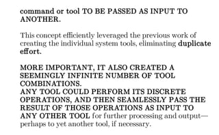 command or tool TO BE PASSED AS INPUT TO
ANOTHER.
This concept efficiently leveraged the previous work of
creating the individual system tools, eliminating duplicate
effort.
MORE IMPORTANT, IT ALSO CREATED A
SEEMINGLY INFINITE NUMBER OF TOOL
COMBINATIONS.
ANY TOOL COULD PERFORM ITS DISCRETE
OPERATIONS, AND THEN SEAMLESSLY PASS THE
RESULT OF THOSE OPERATIONS AS INPUT TO
ANY OTHER TOOL for further processing and output—
perhaps to yet another tool, if necessary.
 