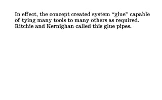 In effect, the concept created system “glue” capable
of tying many tools to many others as required.
Ritchie and Kernighan called this glue pipes.
 