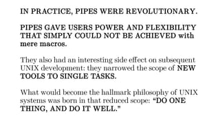 IN PRACTICE, PIPES WERE REVOLUTIONARY.
PIPES GAVE USERS POWER AND FLEXIBILITY
THAT SIMPLY COULD NOT BE ACHIEVED with
mere macros.
They also had an interesting side effect on subsequent
UNIX development: they narrowed the scope of NEW
TOOLS TO SINGLE TASKS.
What would become the hallmark philosophy of UNIX
systems was born in that reduced scope: “DO ONE
THING, AND DO IT WELL.”
 