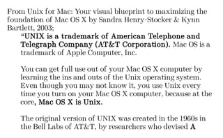 From Unix for Mac: Your visual blueprint to maximizing the
foundation of Mac OS X by Sandra Henry-Stocker & Kynn
Bartlett, 2003;
“UNIX is a trademark of American Telephone and
Telegraph Company (AT&T Corporation). Mac OS is a
trademark of Apple Computer, Inc.
You can get full use out of your Mac OS X computer by
learning the ins and outs of the Unix operating system.
Even though you may not know it, you use Unix every
time you turn on your Mac OS X computer, because at the
core, Mac OS X is Unix.
The original version of UNIX was created in the 1960s in
the Bell Labs of AT&T, by researchers who devised A
 