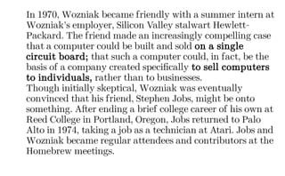 In 1970, Wozniak became friendly with a summer intern at
Wozniak’s employer, Silicon Valley stalwart Hewlett-
Packard. The friend made an increasingly compelling case
that a computer could be built and sold on a single
circuit board; that such a computer could, in fact, be the
basis of a company created specifically to sell computers
to individuals, rather than to businesses.
Though initially skeptical, Wozniak was eventually
convinced that his friend, Stephen Jobs, might be onto
something. After ending a brief college career of his own at
Reed College in Portland, Oregon, Jobs returned to Palo
Alto in 1974, taking a job as a technician at Atari. Jobs and
Wozniak became regular attendees and contributors at the
Homebrew meetings.
 