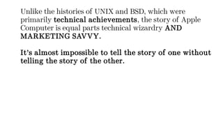Unlike the histories of UNIX and BSD, which were
primarily technical achievements, the story of Apple
Computer is equal parts technical wizardry AND
MARKETING SAVVY.
It’s almost impossible to tell the story of one without
telling the story of the other.
 