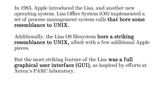 In 1983, Apple introduced the Lisa, and another new
operating system. Lisa Office System (OS) implemented a
set of process-management system calls that bore some
resemblance to UNIX.
Additionally, the Lisa OS filesystem bore a striking
resemblance to UNIX, albeit with a few additional Apple
pieces.
But the most striking feature of the Lisa was a full
graphical user interface (GUI), as inspired by efforts at
Xerox’s PARC laboratory.
 