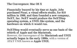 The Convergence: Mac OS X
Financially buoyed by his time at Apple, Jobs
purchased Pixar, a visual effects studio, for $10
million in 1986, and then founded a new company,
NeXT, Inc. NeXT would produce the NeXTStep
operating system, a UNIX-like system, and the
hardware on which it would run.
NeXTStep would eventually serve as one basis of the
rebirth of Apple and the Macintosh.
However, the convergence of the Macintosh and UNIX
actually began in the early 1990s, with a version of
AT&T UNIX known as Apple UNIX.
 