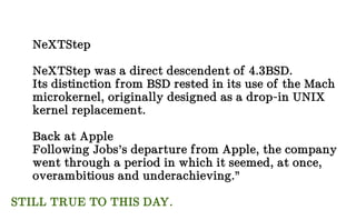 NeXTStep
NeXTStep was a direct descendent of 4.3BSD.
Its distinction from BSD rested in its use of the Mach
microkernel, originally designed as a drop-in UNIX
kernel replacement.
Back at Apple
Following Jobs’s departure from Apple, the company
went through a period in which it seemed, at once,
overambitious and underachieving.”
STILL TRUE TO THIS DAY.
 