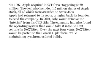 “In 1997, Apple acquired NeXT for a staggering $429
million. The deal also included 1.5 million shares of Apple
stock, all of which were awarded to Steve Jobs.
Apple had returned to its roots, bringing back its founder
to head the company. In 2001, Jobs would remove the
“interim” from his CEO title. The company had also found
the operating system that would take it into the next
century in NeXTStep. Over the next four years, NeXTStep
would be ported to the PowerPC platform, while
maintaining synchronous Intel builds.
 