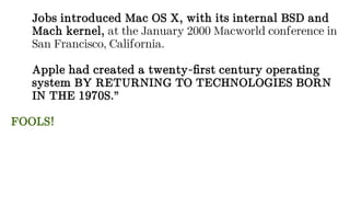 Jobs introduced Mac OS X, with its internal BSD and
Mach kernel, at the January 2000 Macworld conference in
San Francisco, California.
Apple had created a twenty-first century operating
system BY RETURNING TO TECHNOLOGIES BORN
IN THE 1970S.”
FOOLS!
 
