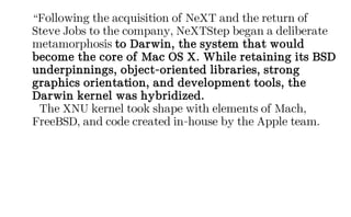 “Following the acquisition of NeXT and the return of
Steve Jobs to the company, NeXTStep began a deliberate
metamorphosis to Darwin, the system that would
become the core of Mac OS X. While retaining its BSD
underpinnings, object-oriented libraries, strong
graphics orientation, and development tools, the
Darwin kernel was hybridized.
The XNU kernel took shape with elements of Mach,
FreeBSD, and code created in-house by the Apple team.
 