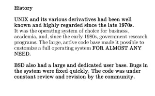 History
UNIX and its various derivatives had been well
known and highly regarded since the late 1970s.
It was the operating system of choice for business,
academia, and, since the early 1980s, government research
programs. The large, active code base made it possible to
customize a full operating system FOR ALMOST ANY
NEED.
BSD also had a large and dedicated user base. Bugs in
the system were fixed quickly. The code was under
constant review and revision by the community.
 