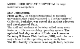 MULTI-USER OPERATING SYSTEM for large
mainframe computers.
BSD Unix System
From AT&T, the Unix system spread to research
universities, that quickly adopted it. The University of
California, Berkeley, was one of the earliest adopters
and developers of Unix.
The staff and students at Berkeley added many more
features to this ever-evolving operating system. The
updated Berkeley version of Unix was known as
Berkeley Software Distribution (BSD), and it forms a
major branch of the operating system family tree.
The BSD family tree must be an apple tree, because
 