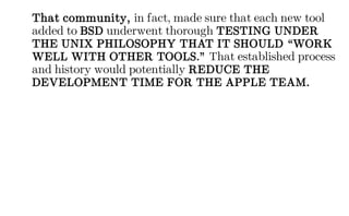 That community, in fact, made sure that each new tool
added to BSD underwent thorough TESTING UNDER
THE UNIX PHILOSOPHY THAT IT SHOULD “WORK
WELL WITH OTHER TOOLS.” That established process
and history would potentially REDUCE THE
DEVELOPMENT TIME FOR THE APPLE TEAM.
 