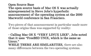 Open Source Base
The open source basis of Mac OS X was actually
misrepresented in Steve Jobs’s hyperbolic
announcement of the operating system at the 2000
Macworld conference in San Francisco.
Two pieces of that announcement in particular made more
of those origins than was supported by reality:
- Calling Mac OS X “VERY LINUX LIKE”, Jobs noted
that it uses “FreeBSD UNIX, which is the same as
Linux.”
WHILE THERE ARE SIMILARITIES, there are also
many differences between the two operating systems.
 