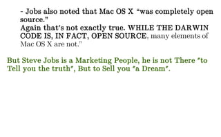- Jobs also noted that Mac OS X “was completely open
source.”
Again that's not exactly true. WHILE THE DARWIN
CODE IS, IN FACT, OPEN SOURCE, many elements of
Mac OS X are not.”
But Steve Jobs is a Marketing People, he is not There "to
Tell you the truth", But to Sell you "a Dream".
 