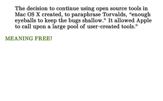 The decision to continue using open source tools in
Mac OS X created, to paraphrase Torvalds, “enough
eyeballs to keep the bugs shallow.” It allowed Apple
to call upon a large pool of user-created tools.”
MEANING FREE!
 