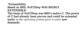 “Extensibility
Based on BSD, NeXTStep WAS HIGHLY
EXTENSIBLE.
The basis of NeXTStep was BSD’s native C. The power
of C had already been proven and could be extended
easily as the operating system grew to meet new
demands.
 