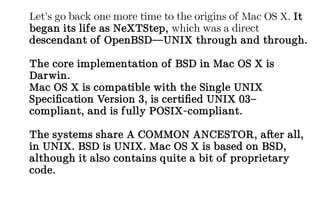 Let’s go back one more time to the origins of Mac OS X. It
began its life as NeXTStep, which was a direct
descendant of OpenBSD—UNIX through and through.
The core implementation of BSD in Mac OS X is
Darwin.
Mac OS X is compatible with the Single UNIX
Specification Version 3, is certified UNIX 03–
compliant, and is fully POSIX-compliant.
The systems share A COMMON ANCESTOR, after all,
in UNIX. BSD is UNIX. Mac OS X is based on BSD,
although it also contains quite a bit of proprietary
code.
 