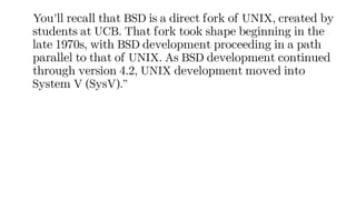 You’ll recall that BSD is a direct fork of UNIX, created by
students at UCB. That fork took shape beginning in the
late 1970s, with BSD development proceeding in a path
parallel to that of UNIX. As BSD development continued
through version 4.2, UNIX development moved into
System V (SysV).”
 