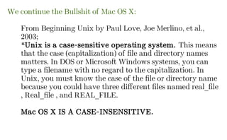 We continue the Bullshit of Mac OS X:
From Beginning Unix by Paul Love, Joe Merlino, et al.,
2003;
“Unix is a case-sensitive operating system. This means
that the case (capitalization) of file and directory names
matters. In DOS or Microsoft Windows systems, you can
type a filename with no regard to the capitalization. In
Unix, you must know the case of the file or directory name
because you could have three different files named real_file
, Real_file , and REAL_FILE.
Mac OS X IS A CASE-INSENSITIVE.
 