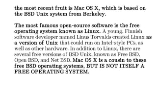 the most recent fruit is Mac OS X, which is based on
the BSD Unix system from Berkeley.
The most famous open-source software is the free
operating system known as Linux. A young, Finnish
software developer named Linus Torvalds created Linux as
a version of Unix that could run on Intel-style PCs, as
well as other hardware. In addition to Linux, there are
several free versions of BSD Unix, known as Free BSD,
Open BSD, and Net BSD. Mac OS X is a cousin to these
free BSD operating systems, BUT IS NOT ITSELF A
FREE OPERATING SYSTEM.
 
