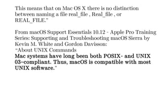 This means that on Mac OS X there is no distinction
between naming a file real_file , Real_file , or
REAL_FILE.”
From macOS Support Essentials 10.12 - Apple Pro Training
Series: Supporting and Troubleshooting macOS Sierra by
Kevin M. White and Gordon Davisson:
“About UNIX Commands
Mac systems have long been both POSIX- and UNIX
03–compliant. Thus, macOS is compatible with most
UNIX software.”
 