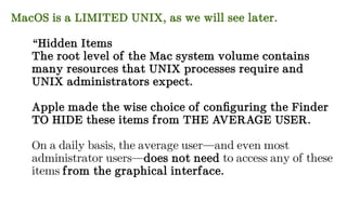 MacOS is a LIMITED UNIX, as we will see later.
“Hidden Items
The root level of the Mac system volume contains
many resources that UNIX processes require and
UNIX administrators expect.
Apple made the wise choice of configuring the Finder
TO HIDE these items from THE AVERAGE USER.
On a daily basis, the average user—and even most
administrator users—does not need to access any of these
items from the graphical interface.
 