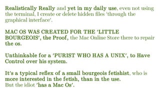Realistically Really and yet in my daily use, even not using
the terminal, I create or delete hidden files 'through the
graphical interface'.
MAC OS WAS CREATED FOR THE 'LITTLE
BOURGEOIS', the Proof, the Mac Online Store there to repair
the os.
Unthinkable for a 'PURIST WHO HAS A UNIX', to Have
Control over his system.
It's a typical reflex of a small bourgeois fetishist, who is
more interested in the fetish, than in the use.
But the idiot 'has a Mac Os'.
 