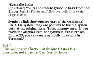 “Symbolic Links
[by default] You cannot create symbolic links from the
Finder, but the Finder can follow symbolic links to the
original item.
Symbolic link shortcuts are part of the traditional
UNIX file system; they are pointers to the file-system
path of the original item. Thus, in many cases, if you
move the original item, the symbolic link is broken.
In macOS, you can create symbolic links only in
Terminal.”
Dah!?
This confirms my Theory that the Mac Os user is a
consumer, not a user. A User free to choose.
 