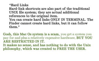 “Hard Links
Hard-link shortcuts are also part of the traditional
UNIX file system; they are actual additional
references to the original item.
You can create hard links ONLY IN TERMINAL. The
Finder cannot create hard links, but it can follow
them.”
Gosh, this Mac Os system is a scam, you get a system you
pay for and plus a relatively expensive hardware, BUT YOU
ARE RESTRICTED IN IT.
It makes no sense, and has nothing to do with the Unix
philosophy, which was created to FREE THE USER.
 