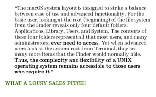 “The macOS system layout is designed to strike a balance
between ease of use and advanced functionality. For the
basic user, looking at the root (beginning) of the file system
from the Finder reveals only four default folders:
Applications, Library, Users, and System. The contents of
these four folders represent all that most users, and many
administrators, ever need to access. Yet when advanced
users look at the system root from Terminal, they see
many more items that the Finder would normally hide.
Thus, the complexity and flexibility of a UNIX
operating system remains accessible to those users
who require it.”
WHAT A LOUSY SALES PITCH!
 