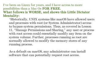 I've been on Linux for years, and I have access to more
possibilities than a Mac Os FOR FREE.
What follows is WORSE, and shows this Little Dictator
Mentality:
“Historically, UNIX systems like macOS have allowed users
and processes with root (or System Administrator) access
to bypass system permissions. Thus, as covered in Lesson
11, “Manage Permissions and Sharing,” any user or process
with root access could essentially modify any item on the
system volume. Further, processes running as root are
normally allowed to modify the memory stores of any
running process.
As a default on macOS, any administrator can install
software that can potentially request root access.
 
