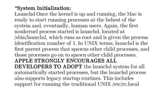 “System Initialization:
Launchd Once the kernel is up and running, the Mac is
ready to start running processes at the behest of the
system and, eventually, human users. Again, the first
nonkernel process started is launchd, located at
/sbin/launchd, which runs as root and is given the process
identification number of 1. In UNIX terms, launchd is the
first parent process that spawns other child processes, and
those processes go on to spawn other child processes.
APPLE STRONGLY ENCOURAGES ALL
DEVELOPERS TO ADOPT the launchd system for all
automatically started processes, but the launchd process
also supports legacy startup routines. This includes
support for running the traditional UNIX /etc/rc.local
 