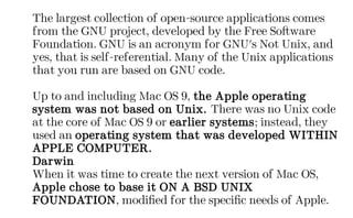 The largest collection of open-source applications comes
from the GNU project, developed by the Free Software
Foundation. GNU is an acronym for GNU's Not Unix, and
yes, that is self-referential. Many of the Unix applications
that you run are based on GNU code.
Up to and including Mac OS 9, the Apple operating
system was not based on Unix. There was no Unix code
at the core of Mac OS 9 or earlier systems; instead, they
used an operating system that was developed WITHIN
APPLE COMPUTER.
Darwin
When it was time to create the next version of Mac OS,
Apple chose to base it ON A BSD UNIX
FOUNDATION, modified for the specific needs of Apple.
 