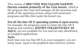 This version of BSD UNIX WAS CALLED DARWIN.
Darwin consists primarily of the Unix kernel, which is
the program that runs and manages all the processes and
shells of the operating system, along with associated
programs and files that make the kernel run.
Not all the Mac OS X operating system is open source;
for example, the programs used to create the Mac OS X
desktop and windows, KNOWN COLLECTIVELY AS
AQUA, are not available for free and are only distributed
as compiled applications.
Aqua
Each time you run Mac OS X on your computer, you are
using Aqua. Aqua is the graphical user interface system
 