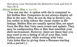 that gives your Macintosh the distinctive look and feel of
Mac OS X.
About hidden files in macOS:
“You can use the -A option with the ls command to
list hidden files. Computers do not always display all
files to the user. They do not do this to deceive you,
but rather to help reduce the visual clutter in file
listings. Hidden files are usually special files, set apart
from the files that Unix users create and update. They
may be configuration files or files that establish your
shell environment. However, there are times that you
may need to see a listing of all of your files, both
hidden and normal, while working with Unix.
Unix hides files by giving them a filename starting
with a period (.).
 
