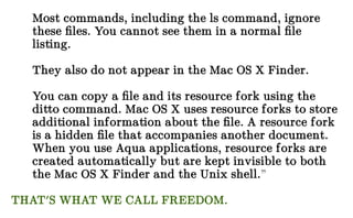 Most commands, including the ls command, ignore
these files. You cannot see them in a normal file
listing.
They also do not appear in the Mac OS X Finder.
You can copy a file and its resource fork using the
ditto command. Mac OS X uses resource forks to store
additional information about the file. A resource fork
is a hidden file that accompanies another document.
When you use Aqua applications, resource forks are
created automatically but are kept invisible to both
the Mac OS X Finder and the Unix shell.”
THAT'S WHAT WE CALL FREEDOM.
 