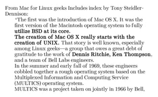 From Mac for Linux geeks Includes index by Tony Steidler-
Dennison:
“The first was the introduction of Mac OS X. It was the
first version of the Macintosh operating system to fully
utilize BSD at its core.
The creation of Mac OS X really starts with the
creation of UNIX. That story is well known, especially
among Linux geeks—a group that owes a great debt of
gratitude to the work of Dennis Ritchie, Ken Thompson,
and a team of Bell Labs engineers.
In the summer and early fall of 1969, these engineers
cobbled together a rough operating system based on the
Multiplexed Information and Computing Service
(MULTICS) operating system.
MULTICS was a project taken on jointly in 1966 by Bell,
 