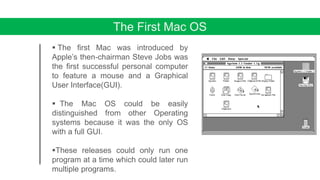 The First Mac OS
 The first Mac was introduced by
Apple’s then-chairman Steve Jobs was
the first successful personal computer
to feature a mouse and a Graphical
User Interface(GUI).
 The Mac OS could be easily
distinguished from other Operating
systems because it was the only OS
with a full GUI.
These releases could only run one
program at a time which could later run
multiple programs.
 