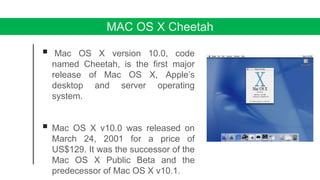 MAC OS X Cheetah
 Mac OS X version 10.0, code
named Cheetah, is the first major
release of Mac OS X, Apple’s
desktop and server operating
system.
 Mac OS X v10.0 was released on
March 24, 2001 for a price of
US$129. It was the successor of the
Mac OS X Public Beta and the
predecessor of Mac OS X v10.1.
 