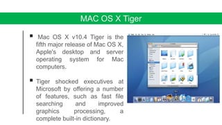 MAC OS X Tiger
 Mac OS X v10.4 Tiger is the
fifth major release of Mac OS X,
Apple's desktop and server
operating system for Mac
computers.
 Tiger shocked executives at
Microsoft by offering a number
of features, such as fast file
searching and improved
graphics processing, a
complete built-in dictionary.
 
