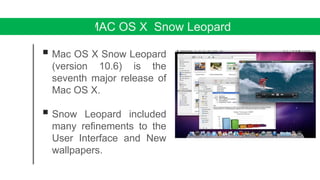MAC OS X Snow Leopard
 Mac OS X Snow Leopard
(version 10.6) is the
seventh major release of
Mac OS X.
 Snow Leopard included
many refinements to the
User Interface and New
wallpapers.
 