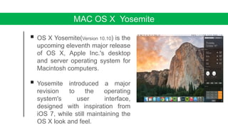 MAC OS X Yosemite
 OS X Yosemite(Version 10.10) is the
upcoming eleventh major release
of OS X, Apple Inc.'s desktop
and server operating system for
Macintosh computers.
 Yosemite introduced a major
revision to the operating
system's user interface,
designed with inspiration from
iOS 7, while still maintaining the
OS X look and feel.
 