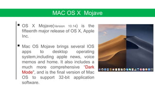 MAC OS X Mojave
 OS X Mojave(Version 10.14) is the
fifteenth major release of OS X, Apple
Inc.
 Mac OS Mojave brings several IOS
apps to desktop operating
system,including apple news, voice
memos and home. It also includes a
much more comprehensive “Dark
Mode", and is the final version of Mac
OS to support 32-bit application
software.
 
