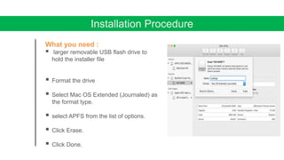 Installation Procedure
What you need :
 larger removable USB flash drive to
hold the installer file
 Format the drive
 Select Mac OS Extended (Journaled) as
the format type.
 select APFS from the list of options.
 Click Erase.
 Click Done.
 