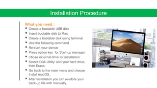 Installation Procedure
What you need :
 Create a bootable USB disk
 Insert bootable disk to Mac
 Create a bootable disk using terminal
 Use the following command
 Re-start your device
 Press option key for Start-up manager
 Chose external drive for installation
 Select 'Disk Utility' and your hard drive,
then Erase.
 Go back to the main menu and choose
Install macOS.
 After installation you can re-store your
back-up file with manually.
 
